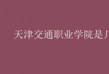 教育资讯：天津交通职业学院是几本