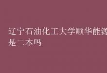 教育资讯：辽宁石油化工大学顺华能源学院是二本吗