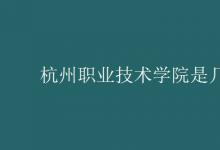 教育资讯：杭州职业技术学院是几本