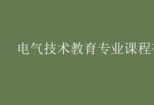 教育资讯：电气技术教育专业课程有哪些