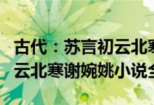 古代：苏言初云北寒《苏言初云北寒》苏言初云北寒谢婉姚小说全文