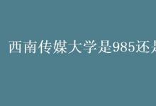 教育资讯：西南传媒大学是985还是211