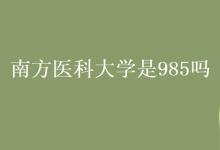 教育资讯：南方医科大学是985吗