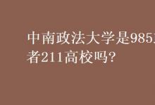教育资讯：中南政法大学是985或者211高校吗?