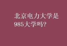 教育资讯：北京电力大学是985大学吗?