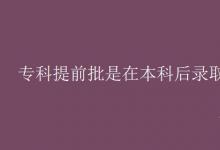教育资讯：专科提前批是在本科后录取吗