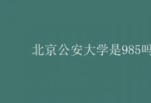 教育资讯：北京公安大学是985吗