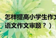 怎样提高小学生作文审题能力（怎样做好小学语文作文审题？）