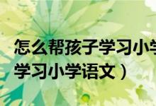 怎么帮孩子学习小学语文（如何让孩子轻松的学习小学语文）