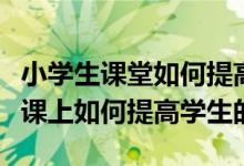 小学生课堂如何提高学生的注意力（小学语文课上如何提高学生的注意力）