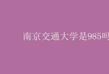教育资讯：南京交通大学是985吗