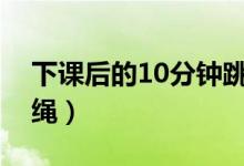 下课后的10分钟跳绳（下课了大家怎样地跳绳）