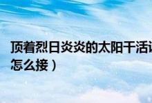 顶着烈日炎炎的太阳干活说说（顶着烈日炎炎的太阳,后面要怎么接）