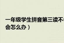 一年级学生拼音第三读不会怎么办（一年级拼音怎么教都不会怎么办）
