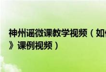 神州谣微课教学视频（如何在一师一优课平台查看《神州谣》课例视频）