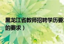 黑龙江省教师招聘学历要求（黑龙江教师招聘考试对于学历的要求）