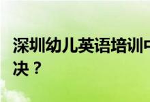 深圳幼儿英语培训中存在一些问题应该怎么解决？