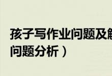 孩子写作业问题及解决方案（孩子写作存在的问题分析）