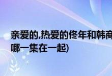 亲爱的,热爱的佟年和韩商言什么时候在一起(佟年和韩商言哪一集在一起)