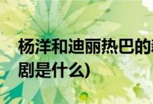 杨洋和迪丽热巴的新剧(杨洋和迪丽热巴的新剧是什么)