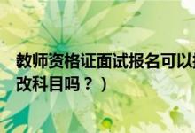 教师资格证面试报名可以换科目吗（考教师证面试报名可以改科目吗？）