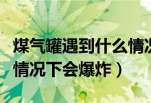 煤气罐遇到什么情况下会爆炸（煤气罐在什么情况下会爆炸）