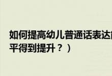 如何提高幼儿普通话表达能力（如何让孩子们普通话表达水平得到提升？）
