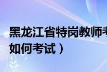 黑龙江省特岗教师考试流程（黑龙江特岗教师如何考试）