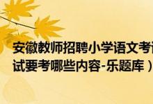 安徽教师招聘小学语文考试内容（安徽小学语文教师招聘考试要考哪些内容-乐题库）