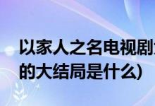 以家人之名电视剧大结局(以家人之名电视剧的大结局是什么)