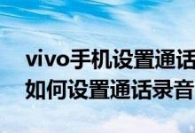 vivo手机设置通话录音怎么设置（vivo手机如何设置通话录音）