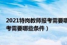 2021特岗教师报考需要哪些条件（黑龙江2021特岗教师报考需要哪些条件）