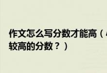作文怎么写分数才能高（小学生的作文怎么写才可以得到比较高的分数？）