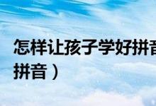 怎样让孩子学好拼音多认字（怎样让孩子学好拼音）