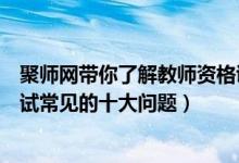 聚师网带你了解教师资格证（聚师网教育告诉你教师资格考试常见的十大问题）