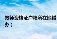 教师资格证户籍所在地错了怎么办（教师资格证报错了怎么办）