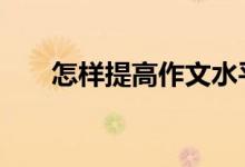 怎样提高作文水平,如何提高作文得分