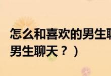 怎么和喜欢的男生聊天找话题（怎么和喜欢的男生聊天？）