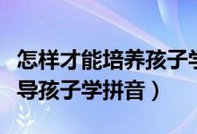 怎样才能培养孩子学拼音的兴趣（宝妈如何辅导孩子学拼音）