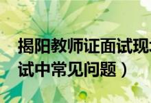 揭阳教师证面试现场确认（2018揭阳教师面试中常见问题）
