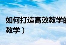 如何打造高效教学的课堂（如何构建高效课堂教学）