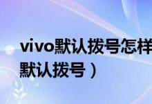 vivo默认拨号怎样设置（vivo手机怎么设置默认拨号）