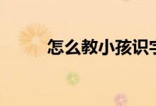 怎么教小孩识字（孩子如何识字）
