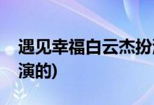 遇见幸福白云杰扮演者(遇见幸福白运杰是谁演的)