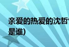 亲爱的热爱的沈哲饰演者(亲爱的热爱的沈哲是谁)