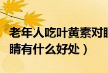老年人吃叶黄素对眼睛有好处吗（叶黄素对眼睛有什么好处）