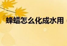 蜂蜡怎么化成水用（蜂蜡如何稀释成液体）