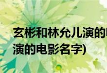 玄彬和林允儿演的电影叫什么(玄彬和林允儿演的电影名字)