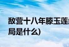 敌营十八年滕玉莲结局(敌营十八年滕玉莲结局是什么)