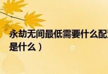 永劫无间最低需要什么配置（永劫无间最低和推荐配置分别是什么）